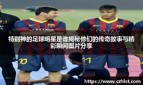 特别神的足球明星是谁揭秘他们的传奇故事与精彩瞬间图片分享